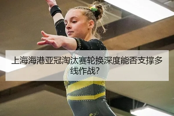 上海海港亚冠淘汰赛轮换深度能否支撑多线作战？